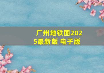 广州地铁图2025最新版 电子版